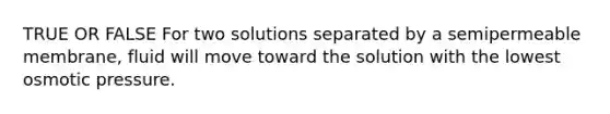 TRUE OR FALSE For two solutions separated by a semipermeable membrane, fluid will move toward the solution with the lowest osmotic pressure.