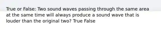 True or False: Two sound waves passing through the same area at the same time will always produce a sound wave that is louder than the original two? True False