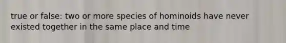 true or false: two or more species of hominoids have never existed together in the same place and time