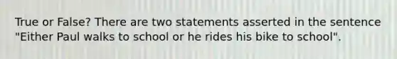 True or False? There are two statements asserted in the sentence "Either Paul walks to school or he rides his bike to school".