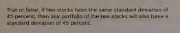 True or false: if two stocks have the same standard deviation of 45 percent, then any portfolio of the two stocks will also have a standard deviation of 45 percent.