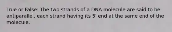 True or False: The two strands of a DNA molecule are said to be antiparallel, each strand having its 5′ end at the same end of the molecule.