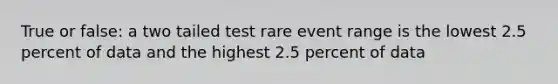 True or false: a two tailed test rare event range is the lowest 2.5 percent of data and the highest 2.5 percent of data