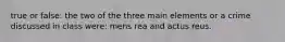 true or false: the two of the three main elements or a crime discussed in class were: mens rea and actus reus.