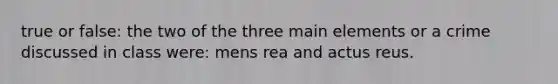 true or false: the two of the three main elements or a crime discussed in class were: mens rea and actus reus.