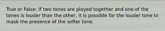 True or False: If two tones are played together and one of the tones is louder than the other, it is possible for the louder tone to mask the presence of the softer tone.