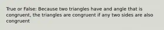 True or False: Because two triangles have and angle that is congruent, the triangles are congruent if any two sides are also congruent