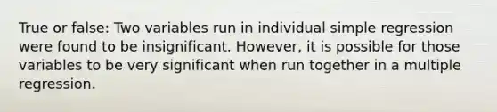 True or false: Two variables run in individual simple regression were found to be insignificant. However, it is possible for those variables to be very significant when run together in a multiple regression.