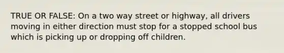 TRUE OR FALSE: On a two way street or highway, all drivers moving in either direction must stop for a stopped school bus which is picking up or dropping off children.