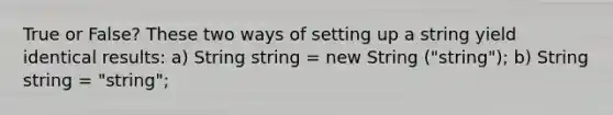 True or False? These two ways of setting up a string yield identical results: a) String string = new String ("string"); b) String string = "string";