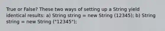 True or False? These two ways of setting up a String yield identical results: a) String string = new String (12345); b) String string = new String ("12345");