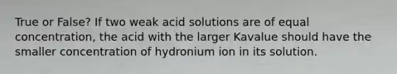 True or False? If two weak acid solutions are of equal concentration, the acid with the larger Kavalue should have the smaller concentration of hydronium ion in its solution.