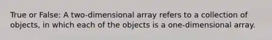 True or False: A two-dimensional array refers to a collection of objects, in which each of the objects is a one-dimensional array.