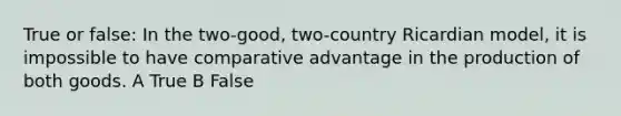 True or false: In the two-good, two-country Ricardian model, it is impossible to have comparative advantage in the production of both goods. A True B False