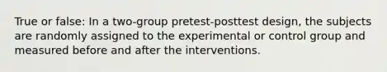 True or false: In a two-group pretest-posttest design, the subjects are randomly assigned to the experimental or control group and measured before and after the interventions.