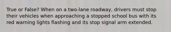 True or False? When on a two-lane roadway, drivers must stop their vehicles when approaching a stopped school bus with its red warning lights flashing and its stop signal arm extended.