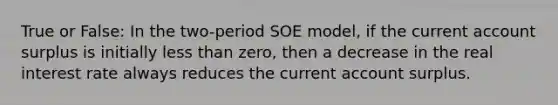 True or False: In the two-period SOE model, if the current account surplus is initially less than zero, then a decrease in the real interest rate always reduces the current account surplus.