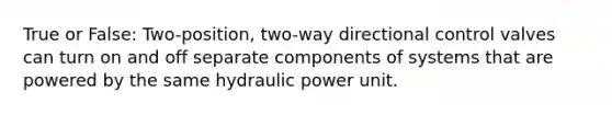 True or False: Two-position, two-way directional control valves can turn on and off separate components of systems that are powered by the same hydraulic power unit.