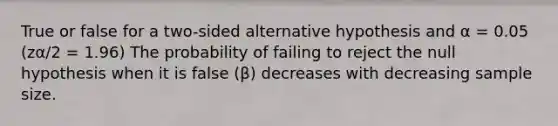 True or false for a two-sided alternative hypothesis and α = 0.05 (zα/2 = 1.96) The probability of failing to reject the null hypothesis when it is false (β) decreases with decreasing sample size.