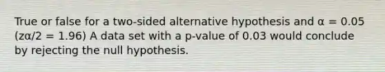 True or false for a two-sided alternative hypothesis and α = 0.05 (zα/2 = 1.96) A data set with a p-value of 0.03 would conclude by rejecting the null hypothesis.