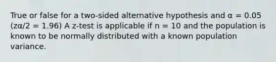 True or false for a two-sided alternative hypothesis and α = 0.05 (zα/2 = 1.96) A z-test is applicable if n = 10 and the population is known to be normally distributed with a known population variance.