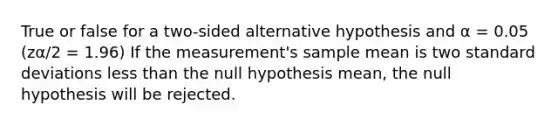 True or false for a two-sided alternative hypothesis and α = 0.05 (zα/2 = 1.96) If the measurement's sample mean is two standard deviations less than the null hypothesis mean, the null hypothesis will be rejected.