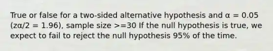 True or false for a two-sided alternative hypothesis and α = 0.05 (zα/2 = 1.96), sample size >=30 If the null hypothesis is true, we expect to fail to reject the null hypothesis 95% of the time.