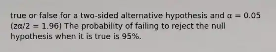 true or false for a two-sided alternative hypothesis and α = 0.05 (zα/2 = 1.96) The probability of failing to reject the null hypothesis when it is true is 95%.