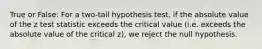 True or False: For a two-tail hypothesis test, if the absolute value of the z test statistic exceeds the critical value (i.e. exceeds the absolute value of the critical z), we reject the null hypothesis.