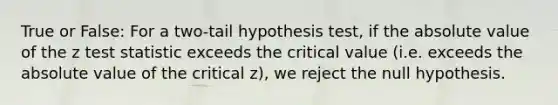 True or False: For a two-tail hypothesis test, if the absolute value of the z test statistic exceeds the critical value (i.e. exceeds the absolute value of the critical z), we reject the null hypothesis.