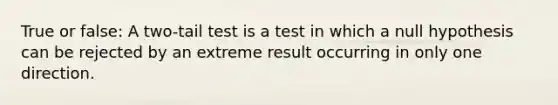 True or false: A two-tail test is a test in which a null hypothesis can be rejected by an extreme result occurring in only one direction.