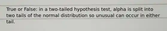 True or False: in a two-tailed hypothesis test, alpha is split into two tails of the normal distribution so unusual can occur in either tail.