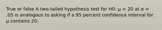 True or false A two-tailed hypothesis test for H0: μ = 20 at α = .05 is analogous to asking if a 95 percent confidence interval for μ contains 20: