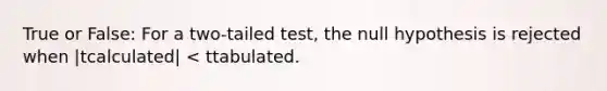 True or False: For a two-tailed test, the null hypothesis is rejected when |tcalculated| < ttabulated.