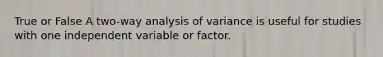 True or False A two-way analysis of variance is useful for studies with one independent variable or factor.