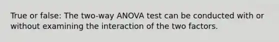 True or false: The two-way ANOVA test can be conducted with or without examining the interaction of the two factors.