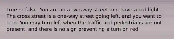 True or false. You are on a two-way street and have a red light. The cross street is a one-way street going left, and you want to turn. You may turn left when the traffic and pedestrians are not present, and there is no sign preventing a turn on red