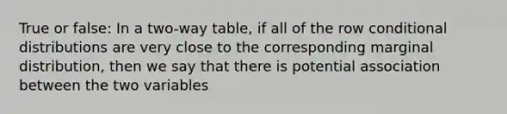 True or false: In a two-way table, if all of the row conditional distributions are very close to the corresponding marginal distribution, then we say that there is potential association between the two variables