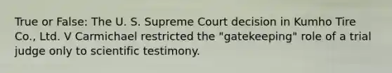 True or False: The U. S. Supreme Court decision in Kumho Tire Co., Ltd. V Carmichael restricted the "gatekeeping" role of a trial judge only to scientific testimony.