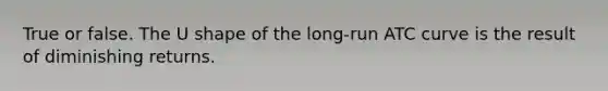 True or false. The U shape of the long-run ATC curve is the result of diminishing returns.