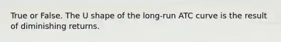 True or False. The U shape of the long-run ATC curve is the result of diminishing returns.