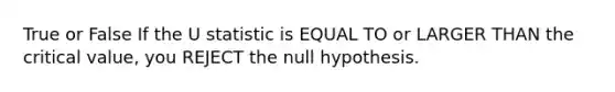 True or False If the U statistic is EQUAL TO or LARGER THAN the critical value, you REJECT the null hypothesis.