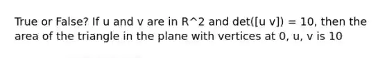 True or False? If u and v are in R^2 and det([u v]) = 10, then the area of the triangle in the plane with vertices at 0, u, v is 10