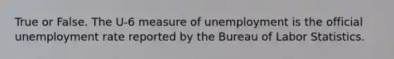 True or False. The U-6 measure of unemployment is the official unemployment rate reported by the Bureau of Labor Statistics.