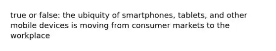 true or false: the ubiquity of smartphones, tablets, and other mobile devices is moving from consumer markets to the workplace