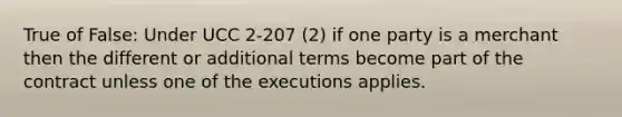 True of False: Under UCC 2-207 (2) if one party is a merchant then the different or additional terms become part of the contract unless one of the executions applies.