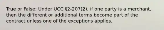 True or False: Under UCC §2-207(2), if one party is a merchant, then the different or additional terms become part of the contract unless one of the exceptions applies.