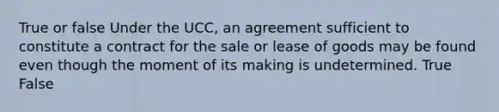 True or false Under the UCC, an agreement sufficient to constitute a contract for the sale or lease of goods may be found even though the moment of its making is undetermined. True False