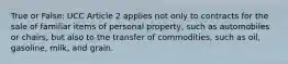 True or False: UCC Article 2 applies not only to contracts for the sale of familiar items of personal property, such as automobiles or chairs, but also to the transfer of commodities, such as oil, gasoline, milk, and grain.