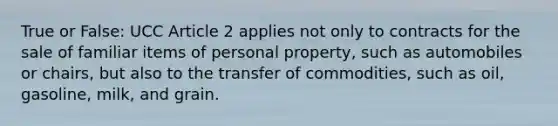 True or False: UCC Article 2 applies not only to contracts for the sale of familiar items of personal property, such as automobiles or chairs, but also to the transfer of commodities, such as oil, gasoline, milk, and grain.